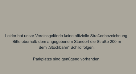 Leider hat unser Vereinsgelände keine offizielle Straßenbezeichnung. Bitte oberhalb dem angegebenem Standort die Straße 200 m dem „Stockbahn“ Schild folgen.  Parkplätze sind genügend vorhanden.