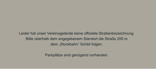 Leider hat unser Vereinsgelände keine offizielle Straßenbezeichnung. Bitte oberhalb dem angegebenem Standort die Straße 200 m dem „Stockbahn“ Schild folgen.  Parkplätze sind genügend vorhanden.